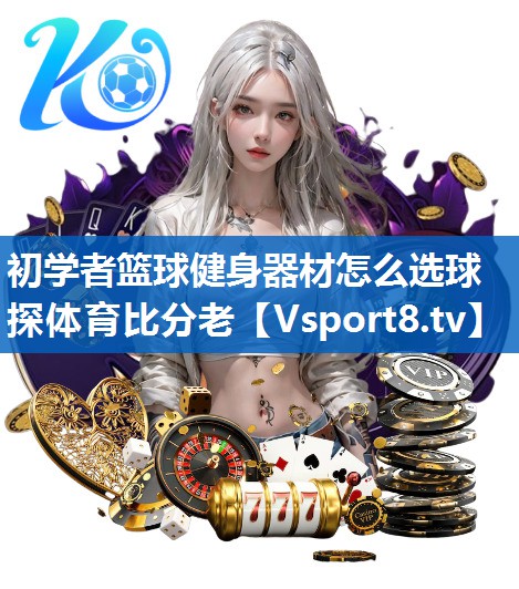 <strong>初学者篮球健身器材怎么选球探体育比分老</strong>