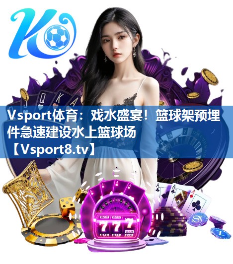 戏水盛宴！篮球架预埋件急速建设水上篮球场